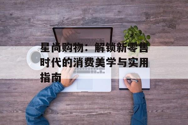 星尚购物：解锁新零售时代的消费美学与实用指南-第1张图片-