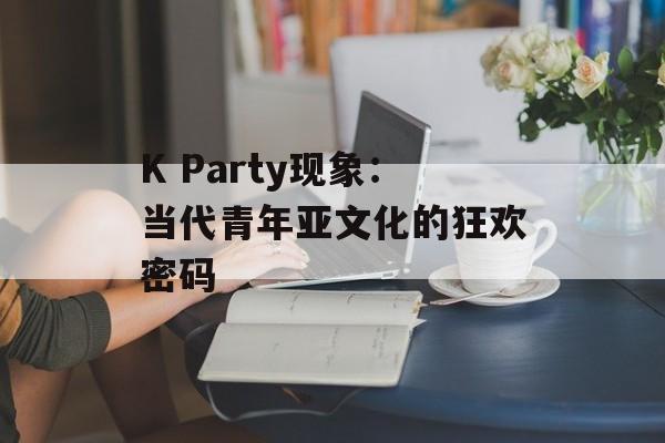K Party现象：当代青年亚文化的狂欢密码-第1张图片-