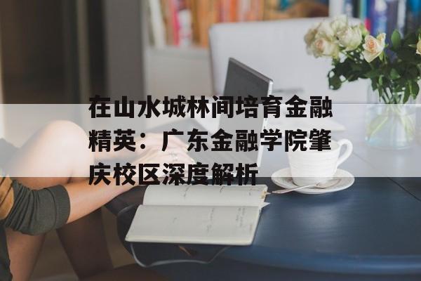 在山水城林间培育金融精英：广东金融学院肇庆校区深度解析-第1张图片-