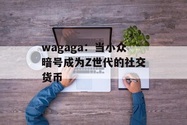 wagaga：当小众暗号成为Z世代的社交货币-第1张图片-