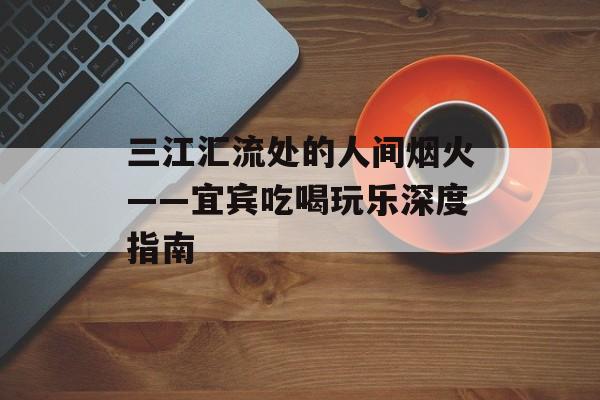 三江汇流处的人间烟火——宜宾吃喝玩乐深度指南-第1张图片-