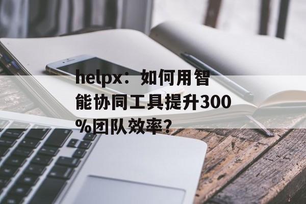 helpx：如何用智能协同工具提升300%团队效率？-第1张图片-