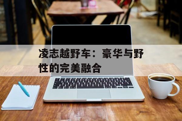 凌志越野车:豪华与野性的完美融合-第1张图片- 凌志越野车:豪华与野性的完美融合-第1张图片-