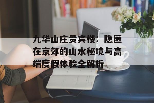 九华山庄贵宾楼：隐匿在京郊的山水秘境与高端度假体验全解析-第1张图片-