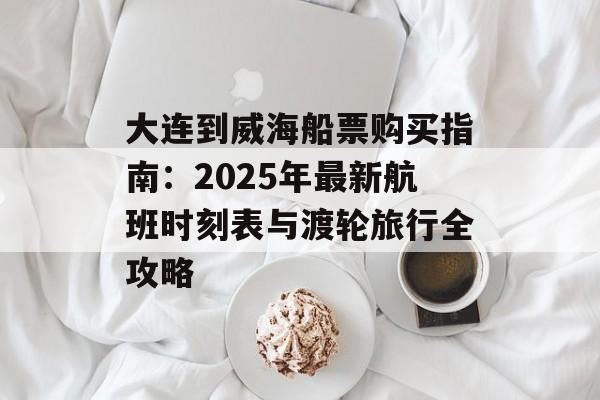 大连到威海船票购买指南：2025年最新航班时刻表与渡轮旅行全攻略-第1张图片-