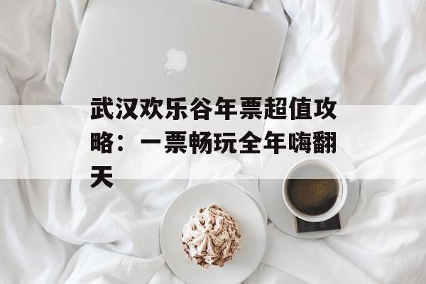 武汉欢乐谷年票超值攻略：一票畅玩全年嗨翻天-第1张图片-