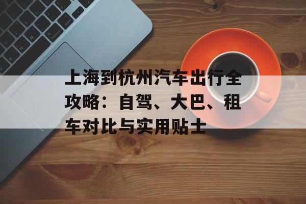 上海到杭州汽车出行全攻略:自驾、大巴、租车对比与实用贴士-第1张图片- 上海到杭州汽车出行全攻略:自驾、大巴、租车对比与实用贴士-第1张图片-