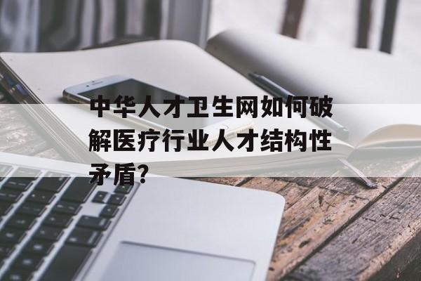 中华人才卫生网如何破解医疗行业人才结构性矛盾？-第1张图片-