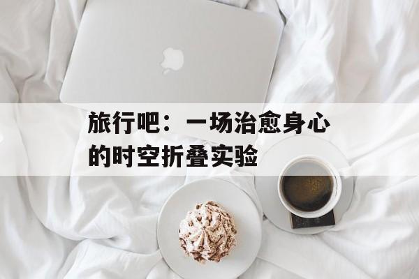 旅行吧:一场治愈身心的时空折叠实验-第1张图片- 旅行吧:一场治愈身心的时空折叠实验-第1张图片-