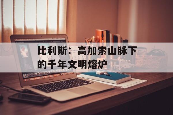 比利斯：高加索山脉下的千年文明熔炉-第1张图片-