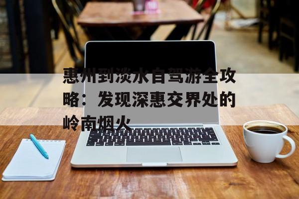 惠州到淡水自驾游全攻略：发现深惠交界处的岭南烟火-第1张图片-