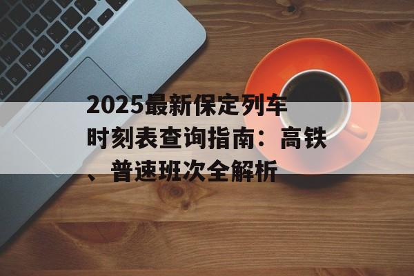 2025最新保定列车时刻表查询指南：高铁、普速班次全解析-第1张图片-
