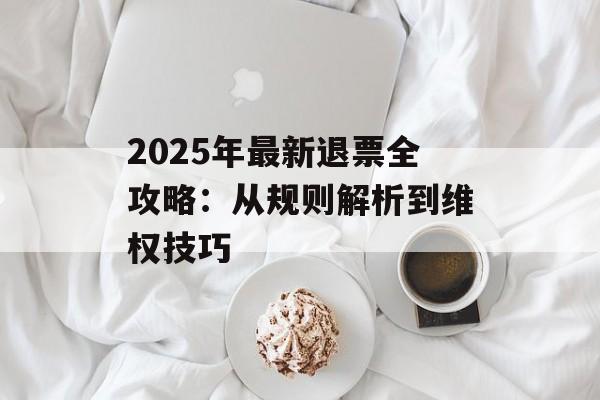 2025年最新退票全攻略：从规则解析到维权技巧-第1张图片-