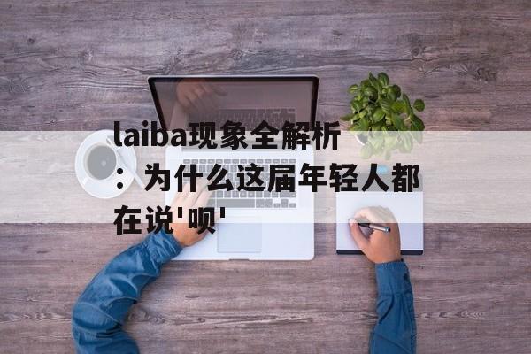 laiba现象全解析：为什么这届年轻人都在说'呗'-第1张图片-
