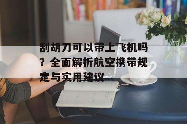 刮胡刀可以带上飞机吗？全面解析航空携带规定与实用建议-第1张图片-