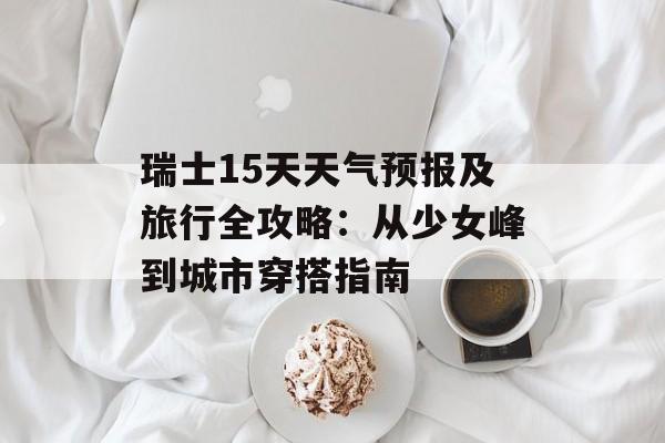 瑞士15天天气预报及旅行全攻略：从少女峰到城市穿搭指南-第1张图片-