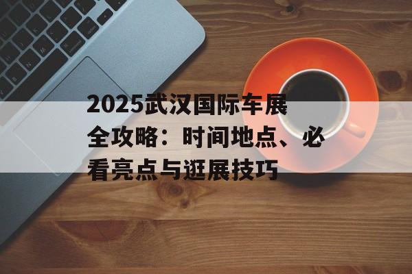 2025武汉国际车展全攻略：时间地点、必看亮点与逛展技巧-第1张图片-