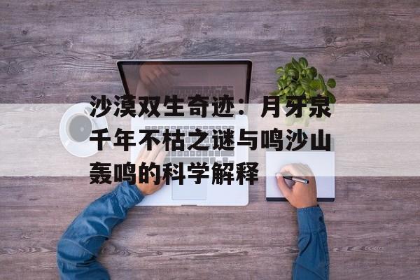 沙漠双生奇迹：月牙泉千年不枯之谜与鸣沙山轰鸣的科学解释-第1张图片-
