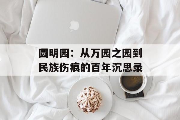 圆明园:从万园之园到民族伤痕的百年沉思录-第1张图片- 圆明园:从万园之园到民族伤痕的百年沉思录-第1张图片-