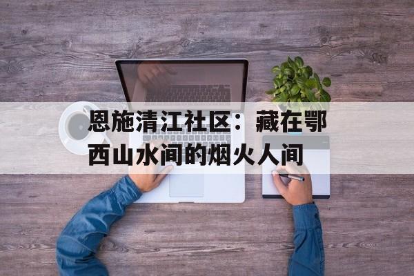 恩施清江社区:藏在鄂西山水间的烟火人间-第1张图片- 恩施清江社区:藏在鄂西山水间的烟火人间-第1张图片-