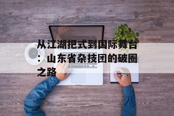 从江湖把式到国际舞台：山东省杂技团的破圈之路-第1张图片-