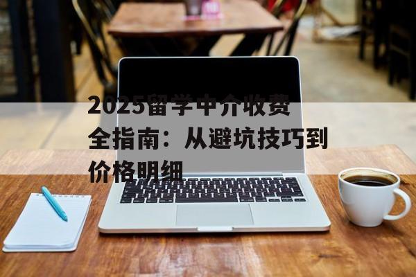 2025留学中介收费全指南：从避坑技巧到价格明细-第1张图片-