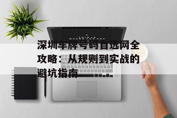深圳车牌号码自选网全攻略：从规则到实战的避坑指南-第1张图片-