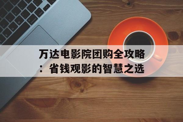 万达电影院团购全攻略：省钱观影的智慧之选-第1张图片-