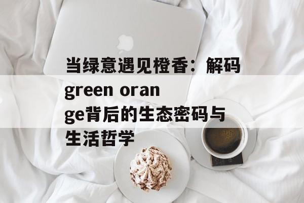 当绿意遇见橙香:解码green orange背后的生态密码与生活哲学-第1张图片- 当绿意遇见橙香:解码green orange背后的生态密码与生活哲学-第1张图片-