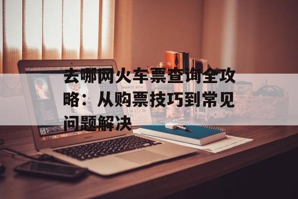 去哪网火车票查询全攻略：从购票技巧到常见问题解决-第1张图片-