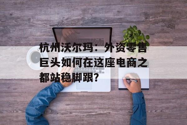 杭州沃尔玛：外资零售巨头如何在这座电商之都站稳脚跟？-第1张图片-
