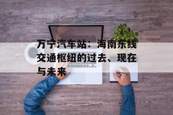 万宁汽车站：海南东线交通枢纽的过去、现在与未来-第1张图片-