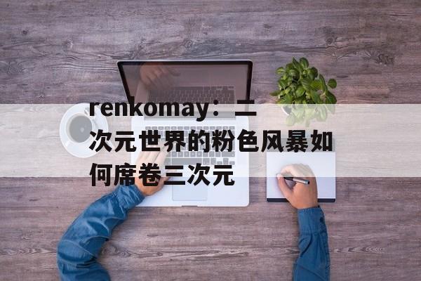 renkomay：二次元世界的粉色风暴如何席卷三次元-第1张图片-