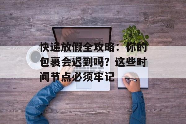 快递放假全攻略：你的包裹会迟到吗？这些时间节点必须牢记-第1张图片-