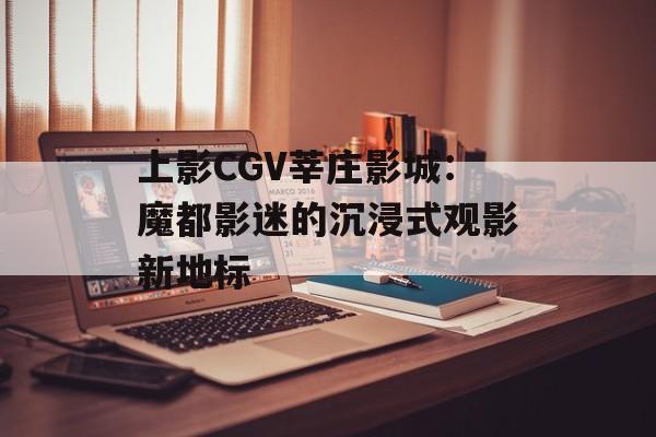 上影CGV莘庄影城：魔都影迷的沉浸式观影新地标-第1张图片-
