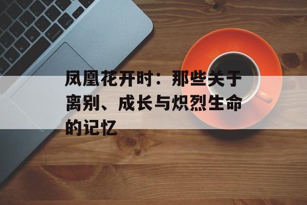 凤凰花开时:那些关于离别、成长与炽烈生命的记忆-第1张图片- 凤凰花开时:那些关于离别、成长与炽烈生命的记忆-第1张图片-