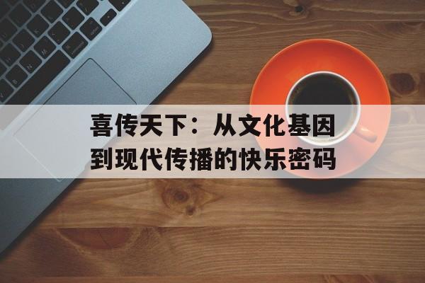 喜传天下：从文化基因到现代传播的快乐密码-第1张图片-