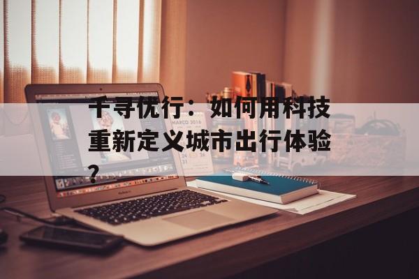 千寻优行：如何用科技重新定义城市出行体验？-第1张图片-