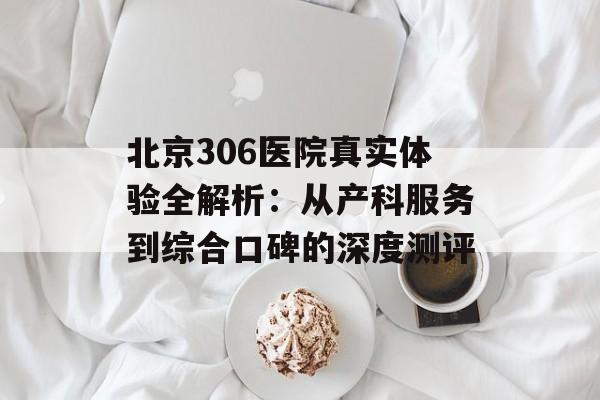 北京306医院真实体验全解析：从产科服务到综合口碑的深度测评-第1张图片-