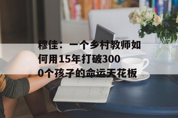 穆佳:一个乡村教师如何用15年打破3000个孩子的命运天花板-第1张图片- 穆佳:一个乡村教师如何用15年打破3000个孩子的命运天花板-第1张图片-