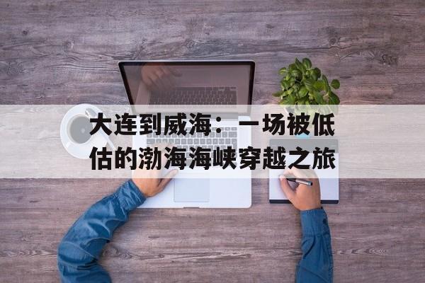 大连到威海：一场被低估的渤海海峡穿越之旅-第1张图片-