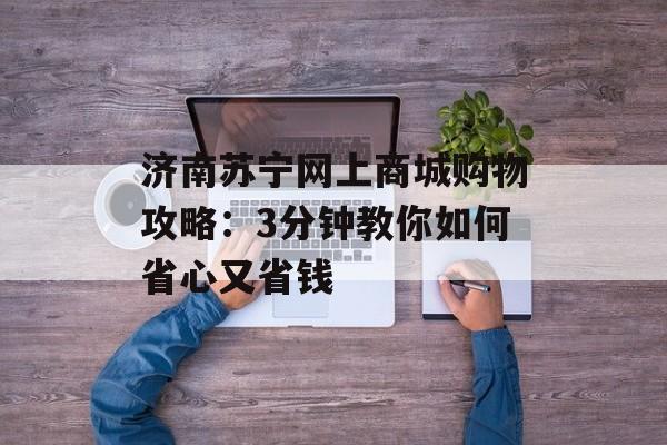 济南苏宁网上商城购物攻略：3分钟教你如何省心又省钱-第1张图片-