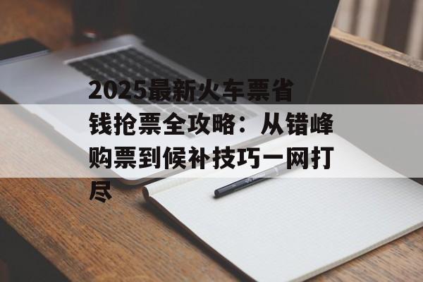 2025最新火车票省钱抢票全攻略：从错峰购票到候补技巧一网打尽-第1张图片-