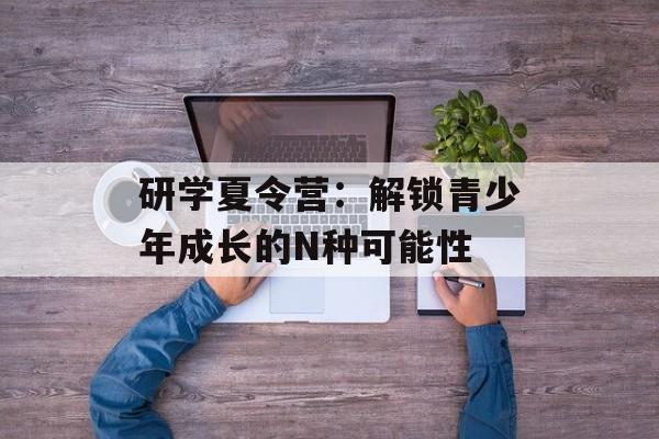 研学夏令营：解锁青少年成长的N种可能性-第1张图片-
