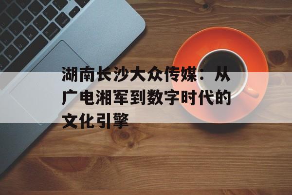 湖南长沙大众传媒:从广电湘军到数字时代的文化引擎-第1张图片- 湖南长沙大众传媒:从广电湘军到数字时代的文化引擎-第1张图片-