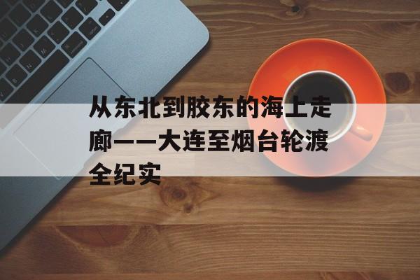 从东北到胶东的海上走廊——大连至烟台轮渡全纪实-第1张图片-