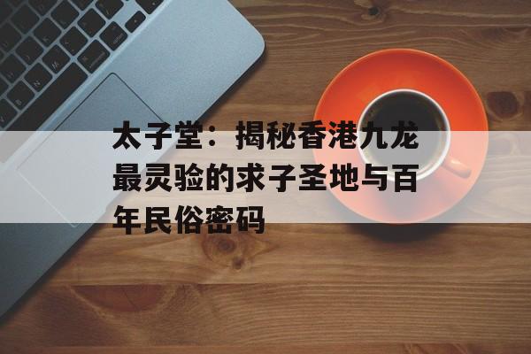 太子堂：揭秘香港九龙最灵验的求子圣地与百年民俗密码-第1张图片-