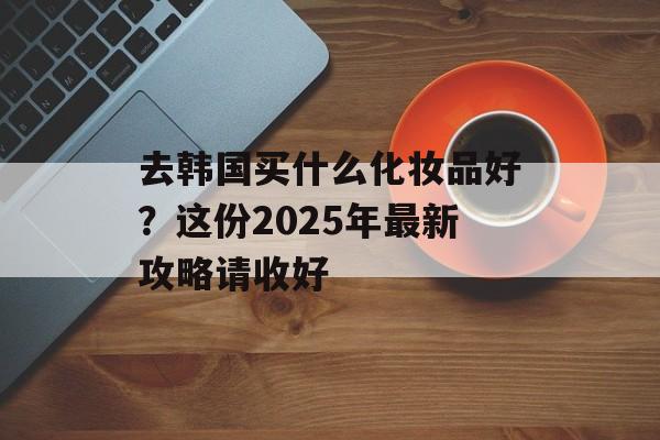 去韩国买什么化妆品好？这份2025年最新攻略请收好-第1张图片-