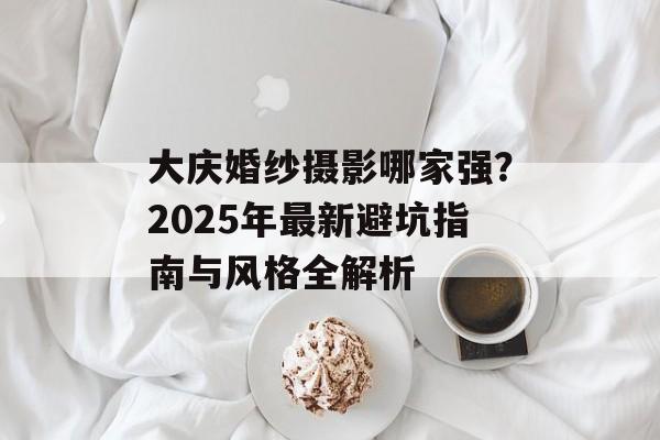 大庆婚纱摄影哪家强？2025年最新避坑指南与风格全解析-第1张图片-