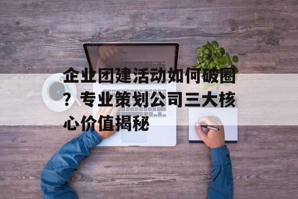 企业团建活动如何破圈？专业策划公司三大核心价值揭秘-第1张图片-